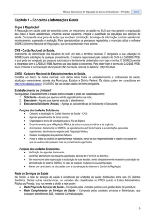Manual Operacional de Regulação do Acesso Ambulatorial – 2ª Edição 2014
5
Capítulo 1 – Conceitos e Informações Gerais
O que é Regulação?
A Regulação em saúde pode ser entendida como um mecanismo de gestão no SUS que visa garantir a organização
das redes e fluxos assistenciais, provendo acesso equânime, integral e qualificado da população aos serviços de
saúde. Compreende uma gama de ações que envolvem contratação, tecnologia da informação, controle assistencial,
monitoramento, supervisão e avaliação. Para operacionalizar os processos regulatórios o município utiliza o software
SISREG (Sistema Nacional de Regulação), que será apresentado mais adiante.
CNS - Cartão Nacional de Saúde.
Instrumento de identificação dos Usuários do SUS em todo o território nacional. É obrigatória a sua utilização no
SISREG para solicitação de qualquer procedimento. O sistema responsável pelo cadastro do CNS é o CADSUS WEB,
o qual pode ser acessado por pessoas autorizadas e devidamente cadastradas com login e senha. O SISREG permite
a integração com o CADSUS WEB, fazendo uso dos dados lá existentes. Para obter login e senha do CADSUS WEB,
favor contactar a Coordenação Municipal do CNS no Recife, através do telefone: (81)3355-6846.
CNES - Cadastro Nacional de Estabelecimentos de Saúde.
Constitui um banco de dados nacional, com dados sobre todos os estabelecimentos e profissionais de saúde,
atualizado mensalmente, através dos Municípios, Estados e Distrito Federal. Os dados podem ser consultados em
http://cnes.datasus.gov.br. O SISREG faz uso desses dados de forma obrigatória.
Estabelecimento ou Unidade?
Na regulação, Estabelecimento é tratado como Unidade e pode ser classificada como:
1. Solicitante – Aquela que apenas solicita agendamentos na rede;
2. Executante – Aquela que apenas executa o atendimento;
3. Executante/Solicitante (Ambas) – Agrega as características de Solicitante e Executante.
Funções das Unidades Solicitantes
• Cadastro e atualização do Cartão Nacional de Saúde – CNS;
• Agendar procedimentos de forma correta;
• Organização e envio de solicitações para a Fila de Espera;
• Encaminhamento para a Regulação Médica de todos os casos prioritários e de urgência;
• Acompanhar, diariamente no SISREG, os agendamentos da Fila de Espera e as solicitações aprovadas
(agendadas), devolvidas ou negadas pela Regulação Médica;
• Realizar investigação dos pacientes faltosos;
• Avisar a todos os usuários os agendamentos realizados, sendo de sua responsabilidade o registro nos casos em
que os usuários não quiserem mais os procedimentos agendados.
Funções das Unidades Executantes
• Verificação das agendas diariamente;
• Confirmar atendimento dos Usuários agendados, através do nº CHAVE do SISREG;
• Ser responsável pela organização e atualização de suas escalas, sendo obrigatoriamente necessário autorização da
administração do sistema SISREG, no caso de qualquer mudança na sua configuração;
• Manter um canal aberto de discussões com a coordenação do sistema e a Central de Regulação.
Rede de Serviços de Saúde
No Recife, a rede de serviços de saúde é constituída por unidades de saúde distribuídas entre seis (6) Distritos
Sanitários. Dentre outras características, as unidades são classificadas no CNES quanto à Esfera Administrativa:
Pública ou Privada. Isso nos remete a dividir a rede assim:
• Rede Própria de Serviços de Saúde – Composta pelas unidades públicas sob gestão direta da prefeitura;
• Rede Complementar de Serviços de Saúde – Composta pelas unidades privadas e filantrópicas, que
executam atendimento SUS, mediante Contratualização.
 