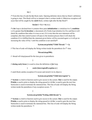 10
try {
/* From this line of code the try block starts. Opening delimiter shows that try block’s definition
is going to start. This block will try to interpret what is written inside it. Otherwise exception will
occur that will be caught by the catch block, written right after the try block*/
for(int i = 5; i > 0; i--) {
/*a for loop is declared here it contains three parts initialization i.e initializes i to 5, condition
i.e i is greater than 0, iteration i.e decrement of i. Firstly loop initialize i to five and then it will
check the condition that either it is true or not, if it is true then the next statement will be
compiled, after that control/system will pass to the iteration process then it will check the
condition if it is fulfilled then the statement given below will be executed again i.e it will go on
increasing the value of i by 1 until the condition is not satisfied*/
System.out.println("Child Thread: " + i);
// This line of code will display the String written inside the parenthesis for ith
time.
Thread.sleep(500);
// thread will sleep/paused for the time given in parenthesis
}
// closing curly brace } is used to close the definition of for loop.
} catch (InterruptedException e) {
// catch block catches exception if it occurs and stored it in its object e
System.out.println("Child interrupted.");
/* System is a built in function used to give access to the system. Out is used for the output.
Println is used to print or display the string passed to it & ln is used to goto the next line.
Semicolon is used to terminate the statement/line. This line of code will display the String
written inside the parenthesis if any exception occurs. */
}
System.out.println("Exiting child thread.");
/* System is a built in function used to give access to the system. Out is used for the output.
Println is used to print or display the string passed to it & ln is used to goto the next line.
Semicolon is used to terminate the statement/line. This line of code will display the String
written inside the parenthesis. */
 