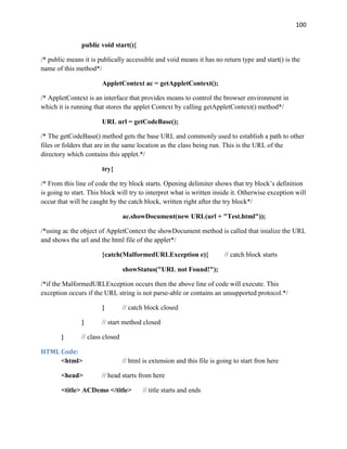 100
public void start(){
/* public means it is publically accessible and void means it has no return type and start() is the
name of this method*/
AppletContext ac = getAppletContext();
/* AppletContext is an interface that provides means to control the browser environment in
which it is running that stores the applet Context by calling getAppletContext() method*/
URL url = getCodeBase();
/* The getCodeBase() method gets the base URL and commonly used to establish a path to other
files or folders that are in the same location as the class being run. This is the URL of the
directory which contains this applet.*/
try{
/* From this line of code the try block starts. Opening delimiter shows that try block’s definition
is going to start. This block will try to interpret what is written inside it. Otherwise exception will
occur that will be caught by the catch block, written right after the try block*/
ac.showDocument(new URL(url + "Test.html"));
/*using ac the object of AppletContext the showDocument method is called that inialize the URL
and shows the url and the html file of the applet*/
}catch(MalformedURLException e){ // catch block starts
showStatus("URL not Found!");
/*if the MalformedURLException occurs then the above line of code will execute. This
exception occurs if the URL string is not parse-able or contains an unsupported protocol.*/
} // catch block closed
} // start method closed
} // class closed
HTML Code:
<html> // html is extension and this file is going to start fron here
<head> // head starts from here
<title> ACDemo </title> // title starts and ends
 