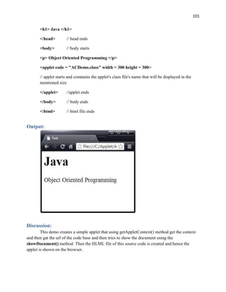 101
<h1> Java </h1>
</head> // head ends
<body> // body starts
<p> Object Oriented Programming </p>
<applet code = "ACDemo.class" width = 300 height = 300>
// applet starts and conatains the applet's class file's name that will be displayed in the
mentioned size
</applet> //applet ends
</body> // body ends
</html> // html file ends
Output:
Discussion:
This demo creates a simple applet that using getAppletContext() method get the context
and then gat the url of the code base and then tries to show the document using the
showDocument() method. Then the HLML file of this source code is created and hence the
applet is shown on the browser.
 