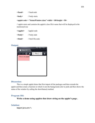 103
</head> // head ends
<body> // body starts
<applet code = "StatusWindow.class" width = 100 height = 50>
// applet starts and contains the applet's class file's name that will be displayed in the
mentioned size
</applet> //applet ends
</body> // body ends
</html> // html file ends
Output:
Discussion:
This is a simple applet demo that first import all the packages and then extends the
applet and then create a function in which it sets the background color to pink and then shows the
status of the window by calling the showStatus() method.
Program 104:
Write a demo using applets that draw string on the applet’s page .
Solution:
import java.awt.*;
 