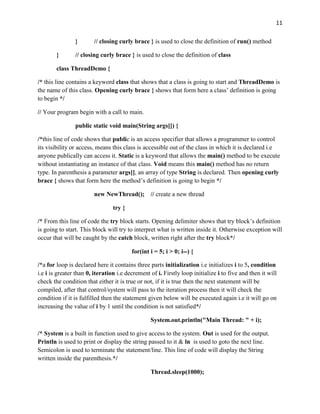 11
} // closing curly brace } is used to close the definition of run() method
} // closing curly brace } is used to close the definition of class
class ThreadDemo {
/* this line contains a keyword class that shows that a class is going to start and ThreadDemo is
the name of this class. Opening curly brace { shows that form here a class’ definition is going
to begin */
// Your program begin with a call to main.
public static void main(String args[]) {
/*this line of code shows that public is an access specifier that allows a programmer to control
its visibility or access, means this class is accessible out of the class in which it is declared i.e
anyone publically can access it. Static is a keyword that allows the main() method to be execute
without instantiating an instance of that class. Void means this main() method has no return
type. In parenthesis a parameter args[], an array of type String is declared. Then opening curly
brace { shows that form here the method’s definition is going to begin */
new NewThread(); // create a new thread
try {
/* From this line of code the try block starts. Opening delimiter shows that try block’s definition
is going to start. This block will try to interpret what is written inside it. Otherwise exception will
occur that will be caught by the catch block, written right after the try block*/
for(int i = 5; i > 0; i--) {
/*a for loop is declared here it contains three parts initialization i.e initializes i to 5, condition
i.e i is greater than 0, iteration i.e decrement of i. Firstly loop initialize i to five and then it will
check the condition that either it is true or not, if it is true then the next statement will be
compiled, after that control/system will pass to the iteration process then it will check the
condition if it is fulfilled then the statement given below will be executed again i.e it will go on
increasing the value of i by 1 until the condition is not satisfied*/
System.out.println("Main Thread: " + i);
/* System is a built in function used to give access to the system. Out is used for the output.
Println is used to print or display the string passed to it & ln is used to goto the next line.
Semicolon is used to terminate the statement/line. This line of code will display the String
written inside the parenthesis.*/
Thread.sleep(1000);
 