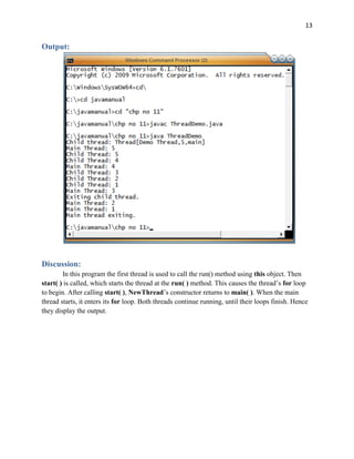 13
Output:
Discussion:
In this program the first thread is used to call the run() method using this object. Then
start( ) is called, which starts the thread at the run( ) method. This causes the thread’s for loop
to begin. After calling start( ), NewThread’s constructor returns to main( ). When the main
thread starts, it enters its for loop. Both threads continue running, until their loops finish. Hence
they display the output.
 