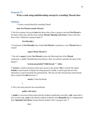 14
Program 77:
Write a code using multithreading concept by extending Thread class.
Solution:
// Create a second thread by extending Thread
class NewThread extends Thread {
/* this line contains a keyword class that shows that a class is going to start and NewThread is
the name of this class and this class extends Thread. Opening curly brace { shows that form
here a class’ definition is going to begin */
NewThread() {
// Constructor of NewThread() class. Inside NewThread’s constructor, a new Thread object is
created
super("Demo Thread");
/* the call to super( ) inside NewThread invokes the following form of the Thread
constructor i.e public Thread(String threadName). Here, threadName specifies the name of the
thread.*/
System.out.println("Child thread: " + this);
/* System is a built in function used to give access to the system. Out is used for the output.
Println is used to print or display the string passed to it & ln is used to goto the next line.
Semicolon is used to terminate the statement/line. This line of code will print the current thread
that is stored in the this keyword. */
start(); // Start the thread
}
// This is the entry point for the second thread.
public void run() {
/* public is a keyword which means that this method is publically accessible, void means that it
has no return type, run() is the abstract method of abstract class Runnable and it is implemented
here, Opening Curly Brace { means that the method’s def. is going to start. */
try {
 