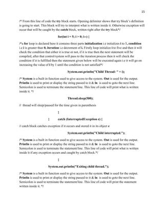 15
/* From this line of code the try block starts. Opening delimiter shows that try block’s definition
is going to start. This block will try to interpret what is written inside it. Otherwise exception will
occur that will be caught by the catch block, written right after the try block*/
for(int i = 5; i > 0; i--) {
/*a for loop is declared here it contains three parts initialization i.e initializes i to 5, condition
i.e i is greater than 0, iteration i.e decrement of i. Firstly loop initialize i to five and then it will
check the condition that either it is true or not, if it is true then the next statement will be
compiled, after that control/system will pass to the iteration process then it will check the
condition if it is fulfilled then the statement given below will be executed again i.e it will go on
increasing the value of i by 1 until the condition is not satisfied*/
System.out.println("Child Thread: " + i);
/* System is a built in function used to give access to the system. Out is used for the output.
Println is used to print or display the string passed to it & ln is used to goto the next line.
Semicolon is used to terminate the statement/line. This line of code will print what is written
inside it. */
Thread.sleep(500);
// thread will sleep/paused for the time given in parenthesis
}
} catch (InterruptedException e) {
// catch block catches exception if it occurs and stored it in its object e
System.out.println("Child interrupted.");
/* System is a built in function used to give access to the system. Out is used for the output.
Println is used to print or display the string passed to it & ln is used to goto the next line.
Semicolon is used to terminate the statement/line. This line of code will print what is written
inside it if any exception occurs and caught by catch block.*/
}
System.out.println("Exiting child thread.");
/* System is a built in function used to give access to the system. Out is used for the output.
Println is used to print or display the string passed to it & ln is used to goto the next line.
Semicolon is used to terminate the statement/line. This line of code will print the statement
written inside it. */
 