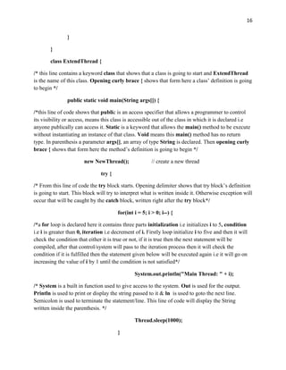 16
}
}
class ExtendThread {
/* this line contains a keyword class that shows that a class is going to start and ExtendThread
is the name of this class. Opening curly brace { shows that form here a class’ definition is going
to begin */
public static void main(String args[]) {
/*this line of code shows that public is an access specifier that allows a programmer to control
its visibility or access, means this class is accessible out of the class in which it is declared i.e
anyone publically can access it. Static is a keyword that allows the main() method to be execute
without instantiating an instance of that class. Void means this main() method has no return
type. In parenthesis a parameter args[], an array of type String is declared. Then opening curly
brace { shows that form here the method’s definition is going to begin */
new NewThread(); // create a new thread
try {
/* From this line of code the try block starts. Opening delimiter shows that try block’s definition
is going to start. This block will try to interpret what is written inside it. Otherwise exception will
occur that will be caught by the catch block, written right after the try block*/
for(int i = 5; i > 0; i--) {
/*a for loop is declared here it contains three parts initialization i.e initializes i to 5, condition
i.e i is greater than 0, iteration i.e decrement of i. Firstly loop initialize i to five and then it will
check the condition that either it is true or not, if it is true then the next statement will be
compiled, after that control/system will pass to the iteration process then it will check the
condition if it is fulfilled then the statement given below will be executed again i.e it will go on
increasing the value of i by 1 until the condition is not satisfied*/
System.out.println("Main Thread: " + i);
/* System is a built in function used to give access to the system. Out is used for the output.
Println is used to print or display the string passed to it & ln is used to goto the next line.
Semicolon is used to terminate the statement/line. This line of code will display the String
written inside the parenthesis. */
Thread.sleep(1000);
}
 