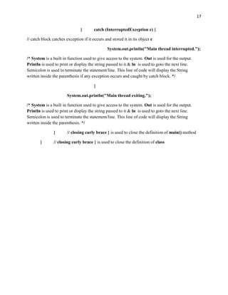 17
} catch (InterruptedException e) {
// catch block catches exception if it occurs and stored it in its object e
System.out.println("Main thread interrupted.");
/* System is a built in function used to give access to the system. Out is used for the output.
Println is used to print or display the string passed to it & ln is used to goto the next line.
Semicolon is used to terminate the statement/line. This line of code will display the String
written inside the parenthesis if any exception occurs and caught by catch block. */
}
System.out.println("Main thread exiting.");
/* System is a built in function used to give access to the system. Out is used for the output.
Println is used to print or display the string passed to it & ln is used to goto the next line.
Semicolon is used to terminate the statement/line. This line of code will display the String
written inside the parenthesis. */
} // closing curly brace } is used to close the definition of main() method
} // closing curly brace } is used to close the definition of class
 