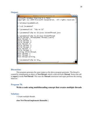18
Output:
Discussion:
This program generates the same output as the above program generates. The thread is
created by instantiating an object of NewThread, which is derived from Thread. Notice the call
to super( ) inside NewThread. This runs the Thread constructor and super performs the erasing
behavior.
Program 78:
Write a code using multithreading concept that creates multiple threads
Solution:
// Create multiple threads.
class NewThread implements Runnable {
 