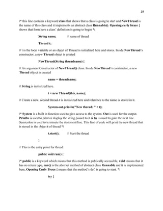 19
/* this line contains a keyword class that shows that a class is going to start and NewThread is
the name of this class and it implements an abstract class Runnable(). Opening curly brace {
shows that form here a class’ definition is going to begin */
String name; // name of thread
Thread t;
// t is the local variable or an object of Thread is initialized here and stores. Inside NewThread’s
constructor, a new Thread object is created
NewThread(String threadname) {
// An argument Constructor of NewThread() class. Inside NewThread’s constructor, a new
Thread object is created
name = threadname;
// String is initialized here.
t = new Thread(this, name);
// Create a new, second thread. t is initialized here and reference to the name is stored in it.
System.out.println("New thread: " + t);
/* System is a built in function used to give access to the system. Out is used for the output.
Println is used to print or display the string passed to it & ln is used to goto the next line.
Semicolon is used to terminate the statement/line. This line of code will print the new thread that
is stored in the object t of thread */
t.start(); // Start the thread
}
// This is the entry point for thread.
public void run() {
/* public is a keyword which means that this method is publically accessible, void means that it
has no return type, run() is the abstract method of abstract class Runnable and it is implemented
here, Opening Curly Brace { means that the method’s def. is going to start. */
try {
 
