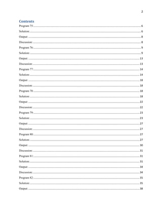 2
Contents
Program 75:...................................................................................................................................................6
Solution:........................................................................................................................................................6
Output: ..........................................................................................................................................................8
Discussion:....................................................................................................................................................8
Program 76:...................................................................................................................................................9
Solution:........................................................................................................................................................9
Output: ........................................................................................................................................................13
Discussion:..................................................................................................................................................13
Program 77:.................................................................................................................................................14
Solution:......................................................................................................................................................14
Output: ........................................................................................................................................................18
Discussion:..................................................................................................................................................18
Program 78:.................................................................................................................................................18
Solution:......................................................................................................................................................18
Output: ........................................................................................................................................................22
Discussion:..................................................................................................................................................22
Program 79:.................................................................................................................................................23
Solution:......................................................................................................................................................23
Output: ........................................................................................................................................................27
Discussion:..................................................................................................................................................27
Program 80:.................................................................................................................................................27
Solution:......................................................................................................................................................27
Output: ........................................................................................................................................................30
Discussion:..................................................................................................................................................31
Program 81:.................................................................................................................................................31
Solution:......................................................................................................................................................31
Output: ........................................................................................................................................................34
Discussion:..................................................................................................................................................34
Program 82:.................................................................................................................................................35
Solution:......................................................................................................................................................35
Output: ........................................................................................................................................................38
 