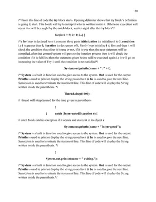 20
/* From this line of code the try block starts. Opening delimiter shows that try block’s definition
is going to start. This block will try to interpret what is written inside it. Otherwise exception will
occur that will be caught by the catch block, written right after the try block*/
for(int i = 5; i > 0; i--) {
/*a for loop is declared here it contains three parts initialization i.e initializes i to 5, condition
i.e i is greater than 0, iteration i.e decrement of i. Firstly loop initialize i to five and then it will
check the condition that either it is true or not, if it is true then the next statement will be
compiled, after that control/system will pass to the iteration process then it will check the
condition if it is fulfilled then the statement given below will be executed again i.e it will go on
increasing the value of i by 1 until the condition is not satisfied*/
System.out.println(name + ": " + i);
/* System is a built in function used to give access to the system. Out is used for the output.
Println is used to print or display the string passed to it & ln is used to goto the next line.
Semicolon is used to terminate the statement/line. This line of code will display the String
written inside the parenthesis. */
Thread.sleep(1000);
// thread will sleep/paused for the time given in parenthesis
}
} catch (InterruptedException e) {
// catch block catches exception if it occurs and stored it in its object e
System.out.println(name + "Interrupted");
/* System is a built in function used to give access to the system. Out is used for the output.
Println is used to print or display the string passed to it & ln is used to goto the next line.
Semicolon is used to terminate the statement/line. This line of code will display the String
written inside the parenthesis. */
}
System.out.println(name + " exiting.");
/* System is a built in function used to give access to the system. Out is used for the output.
Println is used to print or display the string passed to it & ln is used to goto the next line.
Semicolon is used to terminate the statement/line. This line of code will display the String
written inside the parenthesis.*/
 