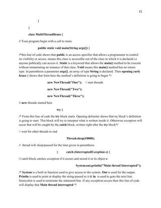 21
}
}
class MultiThreadDemo {
// Your program begin with a call to main.
public static void main(String args[]) {
/*this line of code shows that public is an access specifier that allows a programmer to control
its visibility or access, means this class is accessible out of the class in which it is declared i.e
anyone publically can access it. Static is a keyword that allows the main() method to be execute
without instantiating an instance of that class. Void means this main() method has no return
type. In parenthesis a parameter args[], an array of type String is declared. Then opening curly
brace { shows that form here the method’s definition is going to begin */
new NewThread("One"); // start threads
new NewThread("Two");
new NewThread("Three");
// new threads started here
try {
/* From this line of code the try block starts. Opening delimiter shows that try block’s definition
is going to start. This block will try to interpret what is written inside it. Otherwise exception will
occur that will be caught by the catch block, written right after the try block*/
// wait for other threads to end
Thread.sleep(10000);
// thread will sleep/paused for the time given in parenthesis
} catch (InterruptedException e) {
// catch block catches exception if it occurs and stored it in its object e
System.out.println("Main thread Interrupted");
/* System is a built in function used to give access to the system. Out is used for the output.
Println is used to print or display the string passed to it & ln is used to goto the next line.
Semicolon is used to terminate the statement/line. If any exception occurs then this line of code
will display that Main thread interrupted */
 