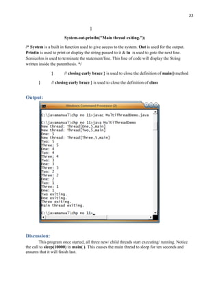 22
}
System.out.println("Main thread exiting.");
/* System is a built in function used to give access to the system. Out is used for the output.
Println is used to print or display the string passed to it & ln is used to goto the next line.
Semicolon is used to terminate the statement/line. This line of code will display the String
written inside the parenthesis. */
} // closing curly brace } is used to close the definition of main() method
} // closing curly brace } is used to close the definition of class
Output:
Discussion:
This program once started, all three new/ child threads start executing/ running. Notice
the call to sleep(10000) in main( ). This causes the main thread to sleep for ten seconds and
ensures that it will finish last.
 