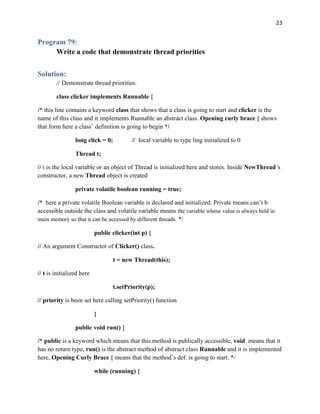 23
Program 79:
Write a code that demonstrate thread priorities
Solution:
// Demonstrate thread priorities.
class clicker implements Runnable {
/* this line contains a keyword class that shows that a class is going to start and clicker is the
name of this class and it implements Runnable an abstract class. Opening curly brace { shows
that form here a class’ definition is going to begin */
long click = 0; // local variable to type ling initialized to 0
Thread t;
// t is the local variable or an object of Thread is initialized here and stores. Inside NewThread’s
constructor, a new Thread object is created
private volatile boolean running = true;
/* here a private volatile Boolean variable is declared and initialized. Private means can’t b
accessible outside the class and volatile variable means the variable whose value is always held in
main memory so that it can be accessed by different threads. */
public clicker(int p) {
// An argument Constructor of Clicker() class.
t = new Thread(this);
// t is initialized here
t.setPriority(p);
// priority is been set here calling setPriority() function
}
public void run() {
/* public is a keyword which means that this method is publically accessible, void means that it
has no return type, run() is the abstract method of abstract class Runnable and it is implemented
here, Opening Curly Brace { means that the method’s def. is going to start. */
while (running) {
 