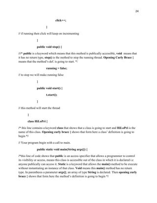 24
click++;
}
// if running then click will keep on incrementing
}
public void stop() {
///* public is a keyword which means that this method is publically accessible, void means that
it has no return type, stop() is the method to stop the running thread. Opening Curly Brace {
means that the method’s def. is going to start. */
running = false;
// to stop we will make running false
}
public void start() {
t.start();
}
// this method will start the thread
}
class HiLoPri {
/* this line contains a keyword class that shows that a class is going to start and HiLoPri is the
name of this class. Opening curly brace { shows that form here a class’ definition is going to
begin */
// Your program begin with a call to main.
public static void main(String args[]) {
/*this line of code shows that public is an access specifier that allows a programmer to control
its visibility or access, means this class is accessible out of the class in which it is declared i.e
anyone publically can access it. Static is a keyword that allows the main() method to be execute
without instantiating an instance of that class. Void means this main() method has no return
type. In parenthesis a parameter args[], an array of type String is declared. Then opening curly
brace { shows that form here the method’s definition is going to begin */
 