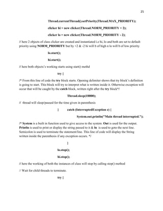 25
Thread.currentThread().setPriority(Thread.MAX_PRIORITY);
clicker hi = new clicker(Thread.NORM_PRIORITY + 2);
clicker lo = new clicker(Thread.NORM_PRIORITY - 2);
// here 2 objects of class clicker are created and instantiated i.e hi, lo and both are set to default
priority using NORM_PRIORITY but by +2 & -2 hi will b of high n lo will b of low priority
lo.start();
hi.start();
// here both objects’s working starts using start() methd
try {
/* From this line of code the try block starts. Opening delimiter shows that try block’s definition
is going to start. This block will try to interpret what is written inside it. Otherwise exception will
occur that will be caught by the catch block, written right after the try block*/
Thread.sleep(10000);
// thread will sleep/paused for the time given in parenthesis
} catch (InterruptedException e) {
System.out.println("Main thread interrupted.");
/* System is a built in function used to give access to the system. Out is used for the output.
Println is used to print or display the string passed to it & ln is used to goto the next line.
Semicolon is used to terminate the statement/line. This line of code will display the String
written inside the parenthesis if any exception occurs. */
}
lo.stop();
hi.stop();
// here the working of both the instances of class will stop by calling stop() method
// Wait for child threads to terminate.
try {
 