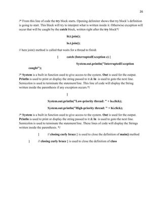 26
/* From this line of code the try block starts. Opening delimiter shows that try block’s definition
is going to start. This block will try to interpret what is written inside it. Otherwise exception will
occur that will be caught by the catch block, written right after the try block*/
hi.t.join();
lo.t.join();
// here join() method is called that waits for a thread to finish
} catch (InterruptedException e) {
System.out.println("InterruptedException
caught");
/* System is a built in function used to give access to the system. Out is used for the output.
Println is used to print or display the string passed to it & ln is used to goto the next line.
Semicolon is used to terminate the statement/line. This line of code will display the String
written inside the parenthesis if any exception occurs.*/
}
System.out.println("Low-priority thread: " + lo.click);
System.out.println("High-priority thread: " + hi.click);
/* System is a built in function used to give access to the system. Out is used for the output.
Println is used to print or display the string passed to it & ln is used to goto the next line.
Semicolon is used to terminate the statement/line. These lines of code will display the Strings
written inside the parenthesis. */
} // closing curly brace } is used to close the definition of main() method
} // closing curly brace } is used to close the definition of class
 