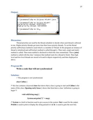 27
Output:
Discussion:
Thread priorities are used by the thread scheduler to decide when each thread is allowed
to run. Higher priority threads get more time then lower priority threads. To set the thread
priority setPriority() method is used which is a member of Thread. In this program an instance of
thread is initialized and setPriority() method is called through it. Then run(), stop() and start()
method is called. Then main method is declared in which the class instantiated. Then a join()
method is called with the class’ instances that method waits for a thread to finish. Then high
level and low level threads are stored in hi and lo objects respectively and then displayed as
above.
Program 80:
Write a code that will not synchronized
Solution:
// This program is not synchronized.
class Callme {
/* this line contains a keyword class that shows that a class is going to start and Callme is the
name of this class. Opening curly brace { shows that form here a class’ definition is going to
begin */
void call(String msg) {
System.out.print("[" + msg);
/* System is a built in function used to give access to the system. Out is used for the output.
Println is used to print or display the string passed to it & ln is used to goto the next line.
 