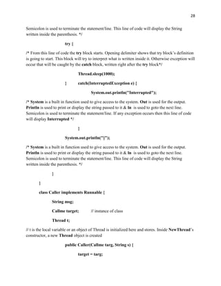28
Semicolon is used to terminate the statement/line. This line of code will display the String
written inside the parenthesis. */
try {
/* From this line of code the try block starts. Opening delimiter shows that try block’s definition
is going to start. This block will try to interpret what is written inside it. Otherwise exception will
occur that will be caught by the catch block, written right after the try block*/
Thread.sleep(1000);
} catch(InterruptedException e) {
System.out.println("Interrupted");
/* System is a built in function used to give access to the system. Out is used for the output.
Println is used to print or display the string passed to it & ln is used to goto the next line.
Semicolon is used to terminate the statement/line. If any exception occurs then this line of code
will display Interrupted */
}
System.out.println("]");
/* System is a built in function used to give access to the system. Out is used for the output.
Println is used to print or display the string passed to it & ln is used to goto the next line.
Semicolon is used to terminate the statement/line. This line of code will display the String
written inside the parenthesis. */
}
}
class Caller implements Runnable {
String msg;
Callme target; // instance of class
Thread t;
// t is the local variable or an object of Thread is initialized here and stores. Inside NewThread’s
constructor, a new Thread object is created
public Caller(Callme targ, String s) {
target = targ;
 