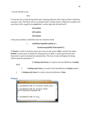 30
// wait for threads to end
try {
/* From this line of code the try block starts. Opening delimiter shows that try block’s definition
is going to start. This block will try to interpret what is written inside it. Otherwise exception will
occur that will be caught by the catch block, written right after the try block*/
ob1.t.join();
ob2.t.join();
ob3.t.join();
// here join() method is called that waits for a thread to finish
} catch(InterruptedException e) {
System.out.println("Interrupted");
/* System is a built in function used to give access to the system. Out is used for the output.
Println is used to print or display the string passed to it & ln is used to goto the next line.
Semicolon is used to terminate the statement/line. This line of code will display the String
written inside the parenthesis. */
}// closing curly brace } is used to close the definition of catch()
block
} // closing curly brace } is used to close the definition of main() method
} // closing curly brace } is used to close the definition of class
Output:
 