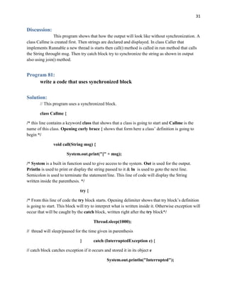 31
Discussion:
This program shows that how the output will look like without synchronization. A
class Callme is created first. Then strings are declared and displayed. In class Caller that
implements Runnable a new thread is starts then call() method is called in run method that calls
the String throught msg. Then try catch block try to synchronize the string as shown in output
also using join() method.
Program 81:
write a code that uses synchronized block
Solution:
// This program uses a synchronized block.
class Callme {
/* this line contains a keyword class that shows that a class is going to start and Callme is the
name of this class. Opening curly brace { shows that form here a class’ definition is going to
begin */
void call(String msg) {
System.out.print("[" + msg);
/* System is a built in function used to give access to the system. Out is used for the output.
Println is used to print or display the string passed to it & ln is used to goto the next line.
Semicolon is used to terminate the statement/line. This line of code will display the String
written inside the parenthesis. */
try {
/* From this line of code the try block starts. Opening delimiter shows that try block’s definition
is going to start. This block will try to interpret what is written inside it. Otherwise exception will
occur that will be caught by the catch block, written right after the try block*/
Thread.sleep(1000);
// thread will sleep/paused for the time given in parenthesis
} catch (InterruptedException e) {
// catch block catches exception if it occurs and stored it in its object e
System.out.println("Interrupted");
 