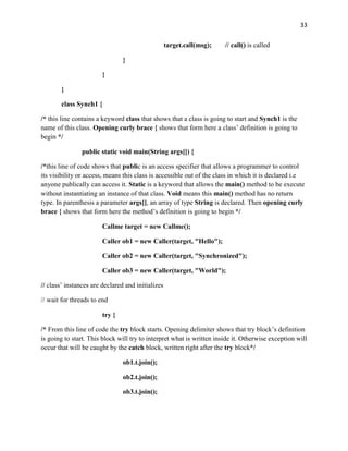 33
target.call(msg); // call() is called
}
}
}
class Synch1 {
/* this line contains a keyword class that shows that a class is going to start and Synch1 is the
name of this class. Opening curly brace { shows that form here a class’ definition is going to
begin */
public static void main(String args[]) {
/*this line of code shows that public is an access specifier that allows a programmer to control
its visibility or access, means this class is accessible out of the class in which it is declared i.e
anyone publically can access it. Static is a keyword that allows the main() method to be execute
without instantiating an instance of that class. Void means this main() method has no return
type. In parenthesis a parameter args[], an array of type String is declared. Then opening curly
brace { shows that form here the method’s definition is going to begin */
Callme target = new Callme();
Caller ob1 = new Caller(target, "Hello");
Caller ob2 = new Caller(target, "Synchronized");
Caller ob3 = new Caller(target, "World");
// class’ instances are declared and initializes
// wait for threads to end
try {
/* From this line of code the try block starts. Opening delimiter shows that try block’s definition
is going to start. This block will try to interpret what is written inside it. Otherwise exception will
occur that will be caught by the catch block, written right after the try block*/
ob1.t.join();
ob2.t.join();
ob3.t.join();
 