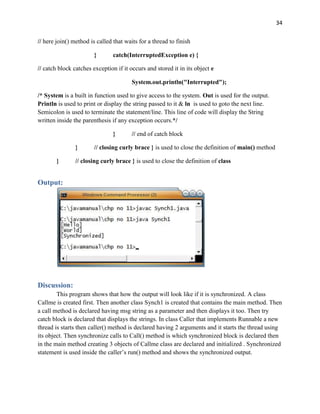 34
// here join() method is called that waits for a thread to finish
} catch(InterruptedException e) {
// catch block catches exception if it occurs and stored it in its object e
System.out.println("Interrupted");
/* System is a built in function used to give access to the system. Out is used for the output.
Println is used to print or display the string passed to it & ln is used to goto the next line.
Semicolon is used to terminate the statement/line. This line of code will display the String
written inside the parenthesis if any exception occurs.*/
} // end of catch block
} // closing curly brace } is used to close the definition of main() method
} // closing curly brace } is used to close the definition of class
Output:
Discussion:
This program shows that how the output will look like if it is synchronized. A class
Callme is created first. Then another class Synch1 is created that contains the main method. Then
a call method is declared having msg string as a parameter and then displays it too. Then try
catch block is declared that displays the strings. In class Caller that implements Runnable a new
thread is starts then caller() method is declared having 2 arguments and it starts the thread using
its object. Then synchronize calls to Call() method is which synchronized block is declared then
in the main method creating 3 objects of Callme class are declared and initialized . Synchronized
statement is used inside the caller’s run() method and shows the synchronized output.
 