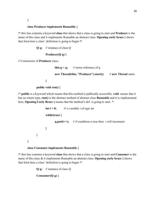 36
}
class Producer implements Runnable {
/* this line contains a keyword class that shows that a class is going to start and Producer is the
name of this class and it implements Runnable an abstract class. Opening curly brace { shows
that form here a class’ definition is going to begin */
Q q; // instance of class Q
Producer(Q q) {
// Constructor of Producer class.
this.q = q; // stores reference of q
new Thread(this, "Producer").start(); // new Thread starts
}
public void run() {
/* public is a keyword which means that this method is publically accessible, void means that it
has no return type, run() is the abstract method of abstract class Runnable and it is implemented
here, Opening Curly Brace { means that the method’s def. is going to start. */
int i = 0; /// a variable i of type int
while(true) {
q.put(i++); // if condition is true then i will increment
}
}
}
class Consumer implements Runnable {
/* this line contains a keyword class that shows that a class is going to start and Consumer is the
name of this class & it implements Runnable an abstract class. Opening curly brace { shows
that form here a class’ definition is going to begin */
Q q; // instance of class Q
Consumer(Q q) {
 