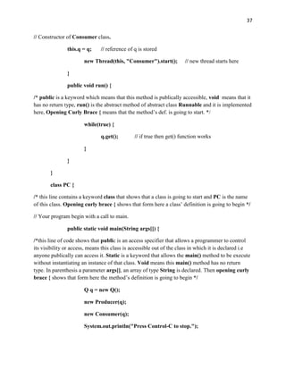 37
// Constructor of Consumer class.
this.q = q; // reference of q is stored
new Thread(this, "Consumer").start(); // new thread starts here
}
public void run() {
/* public is a keyword which means that this method is publically accessible, void means that it
has no return type, run() is the abstract method of abstract class Runnable and it is implemented
here, Opening Curly Brace { means that the method’s def. is going to start. */
while(true) {
q.get(); // if true then get() function works
}
}
}
class PC {
/* this line contains a keyword class that shows that a class is going to start and PC is the name
of this class. Opening curly brace { shows that form here a class’ definition is going to begin */
// Your program begin with a call to main.
public static void main(String args[]) {
/*this line of code shows that public is an access specifier that allows a programmer to control
its visibility or access, means this class is accessible out of the class in which it is declared i.e
anyone publically can access it. Static is a keyword that allows the main() method to be execute
without instantiating an instance of that class. Void means this main() method has no return
type. In parenthesis a parameter args[], an array of type String is declared. Then opening curly
brace { shows that form here the method’s definition is going to begin */
Q q = new Q();
new Producer(q);
new Consumer(q);
System.out.println("Press Control-C to stop.");
 