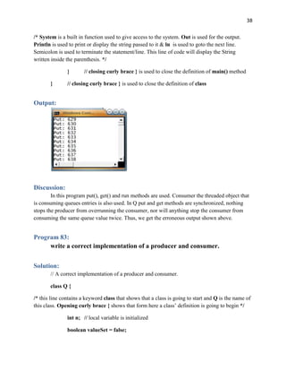 38
/* System is a built in function used to give access to the system. Out is used for the output.
Println is used to print or display the string passed to it & ln is used to goto the next line.
Semicolon is used to terminate the statement/line. This line of code will display the String
written inside the parenthesis. */
} // closing curly brace } is used to close the definition of main() method
} // closing curly brace } is used to close the definition of class
Output:
Discussion:
In this program put(), get() and run methods are used. Consumer the threaded object that
is consuming queues entries is also used. In Q put and get methods are synchronized, nothing
stops the producer from overrunning the consumer, nor will anything stop the consumer from
consuming the same queue value twice. Thus, we get the erroneous output shown above.
Program 83:
write a correct implementation of a producer and consumer.
Solution:
// A correct implementation of a producer and consumer.
class Q {
/* this line contains a keyword class that shows that a class is going to start and Q is the name of
this class. Opening curly brace { shows that form here a class’ definition is going to begin */
int n; // local variable is initialized
boolean valueSet = false;
 
