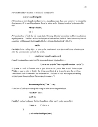 39
// a variable of type Boolean is initialized and declared
synchronized int get() {
// When two or more threads need access to a shared resource, they need some way to ensure that
the resource will be used by only one thread at a time so for this synchronized get() method is
used
while(!valueSet)
try {
/* From this line of code the try block starts. Opening delimiter shows that try block’s definition
is going to start. This block will try to interpret what is written inside it. Otherwise exception will
occur that will be caught by the catch block, written right after the try block*/
wait();
// wait() tells the calling object to gine up the monitor and go to sleep until some other threads
enter the same monitor and calls the notify.
} catch(InterruptedException e) {
// catch block catches exception if it occurs and stored it in its object e
System.out.println("InterruptedException caught");
/* System is a built in function used to give access to the system. Out is used for the output.
Println is used to print or display the string passed to it & ln is used to goto the next line.
Semicolon is used to terminate the statement/line. This line of code will display the String
written inside the parenthesis if any exception occurs. */
}
System.out.println("Got: " + n);
//This line of code will display the String written inside the parenthesis.
valueSet = false;
notify();
// notify() method wakes up the first thread that called wait() on the same object
return n; // returns n
}
synchronized void put(int n) {
 