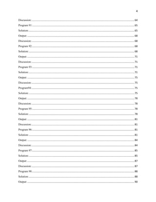 4
Discussion:..................................................................................................................................................64
Program 91:.................................................................................................................................................65
Solution:......................................................................................................................................................65
Output: ........................................................................................................................................................68
Discussion:..................................................................................................................................................68
Program 92:.................................................................................................................................................68
Solution:......................................................................................................................................................68
Output: ........................................................................................................................................................71
Discussion:..................................................................................................................................................71
Program 93:.................................................................................................................................................71
Solution:......................................................................................................................................................71
Output: ........................................................................................................................................................75
Discussion:..................................................................................................................................................75
Program94:..................................................................................................................................................75
Solution:......................................................................................................................................................75
Output: ........................................................................................................................................................78
Discussion:..................................................................................................................................................78
Program 95:.................................................................................................................................................78
Solution:......................................................................................................................................................78
Output: ........................................................................................................................................................81
Discussion:..................................................................................................................................................81
Program 96:.................................................................................................................................................81
Solution:......................................................................................................................................................81
Output: ........................................................................................................................................................84
Discussion:..................................................................................................................................................84
Program 97:.................................................................................................................................................85
Solution:......................................................................................................................................................85
Output: ........................................................................................................................................................87
Discussion:..................................................................................................................................................87
Program 98:.................................................................................................................................................88
Solution:......................................................................................................................................................88
Output: ........................................................................................................................................................90
 