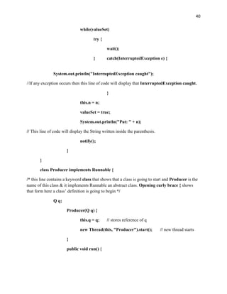 40
while(valueSet)
try {
wait();
} catch(InterruptedException e) {
System.out.println("InterruptedException caught");
//If any exception occurs then this line of code will display that InterruptedException caught.
}
this.n = n;
valueSet = true;
System.out.println("Put: " + n);
// This line of code will display the String written inside the parenthesis.
notify();
}
}
class Producer implements Runnable {
/* this line contains a keyword class that shows that a class is going to start and Producer is the
name of this class & it implements Runnable an abstract class. Opening curly brace { shows
that form here a class’ definition is going to begin */
Q q;
Producer(Q q) {
this.q = q; // stores reference of q
new Thread(this, "Producer").start(); // new thread starts
}
public void run() {
 