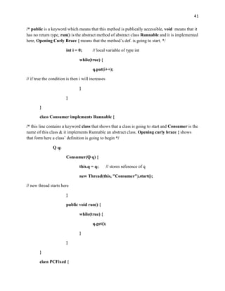 41
/* public is a keyword which means that this method is publically accessible, void means that it
has no return type, run() is the abstract method of abstract class Runnable and it is implemented
here, Opening Curly Brace { means that the method’s def. is going to start. */
int i = 0; // local variable of type int
while(true) {
q.put(i++);
// if true the condition is then i will increases
}
}
}
class Consumer implements Runnable {
/* this line contains a keyword class that shows that a class is going to start and Consumer is the
name of this class & it implements Runnable an abstract class. Opening curly brace { shows
that form here a class’ definition is going to begin */
Q q;
Consumer(Q q) {
this.q = q; // stores reference of q
new Thread(this, "Consumer").start();
// new thread starts here
}
public void run() {
while(true) {
q.get();
}
}
}
class PCFixed {
 
