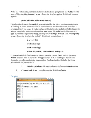 42
/* this line contains a keyword class that shows that a class is going to start and PCFixed is the
name of this class. Opening curly brace { shows that form here a class’ definition is going to
begin */
public static void main(String args[]) {
/*this line of code shows that public is an access specifier that allows a programmer to control
its visibility or access, means this class is accessible out of the class in which it is declared i.e
anyone publically can access it. Static is a keyword that allows the main() method to be execute
without instantiating an instance of that class. Void means this main() method has no return
type. In parenthesis a parameter args[], an array of type String is declared. Then opening curly
brace { shows that form here the method’s definition is going to begin */
Q q = new Q();
new Producer(q);
new Consumer(q);
System.out.println("Press Control-C to stop.");
/* System is a built in function used to give access to the system. Out is used for the output.
Println is used to print or display the string passed to it & ln is used to goto the next line.
Semicolon is used to terminate the statement/line. This line of code will display the String
written inside the parenthesis. */
} // closing curly brace } is used to close the definition of main() method
} // closing curly brace } is used to close the definition of class
Output:
 
