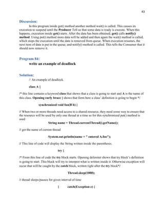 43
Discussion:
In this program inside get() method another method wait() is called. This causes its
execution to suspend until the Producer Tell us that some data is ready is execute. When this
happens, execution inside get() starts. After the data has been obtained, get() calls notify()
method. Using put() method more data will be added and then again the wait() method is called,
which stops the execution until the data is removed from queue. When execution resumes, the
next item of data is put in the queue, and notify() method is called. This tells the Consumer that it
should now remove it.
Program 84:
write an example of deadlock
Solution:
// An example of deadlock.
class A {
/* this line contains a keyword class that shows that a class is going to start and A is the name of
this class. Opening curly brace { shows that form here a class’ definition is going to begin */
synchronized void foo(B b) {
// When two or more threads need access to a shared resource, they need some way to ensure that
the resource will be used by only one thread at a time so for this synchronized put() method is
used
String name = Thread.currentThread().getName();
// get the name of current thread
System.out.println(name + " entered A.foo");
// This line of code will display the String written inside the parenthesis.
try {
/* From this line of code the try block starts. Opening delimiter shows that try block’s definition
is going to start. This block will try to interpret what is written inside it. Otherwise exception will
occur that will be caught by the catch block, written right after the try block*/
Thread.sleep(1000);
// thread sleeps/pauses for given interval of time
} catch(Exception e) {
 