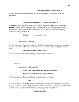 44
System.out.println("A Interrupted");
// If any exception occurs then this line of code will display the String written inside the
parenthesis.
}
System.out.println(name + " trying to call B.last()");
/* System is a built in function used to give access to the system. Out is used for the output.
Println is used to print or display the string passed to it & ln is used to goto the next line.
Semicolon is used to terminate the statement/line. This line of code will display the String
written inside the parenthesis. */
b.last(); // last method is called
}
synchronized void last() {
// When two or more threads need access to a shared resource, they need some way to ensure that
the resource will be used by only one thread at a time so for this synchronized get() method is
used
System.out.println("Inside A.last");
// This line of code will display the String written inside the parenthesis.
}
}
class B {
synchronized void bar(A a) {
String name = Thread.currentThread().getName();
System.out.println(name + " entered B.bar");
// This line of code will display the String written inside the parenthesis.
try {
/* From this line of code the try block starts. Opening delimiter shows that try block’s definition
is going to start. This block will try to interpret what is written inside it. Otherwise exception will
occur that will be caught by the catch block, written right after the try block*/
Thread.sleep(1000);
 