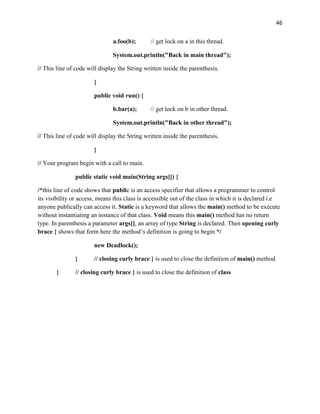 46
a.foo(b); // get lock on a in this thread.
System.out.println("Back in main thread");
// This line of code will display the String written inside the parenthesis.
}
public void run() {
b.bar(a); // get lock on b in other thread.
System.out.println("Back in other thread");
// This line of code will display the String written inside the parenthesis.
}
// Your program begin with a call to main.
public static void main(String args[]) {
/*this line of code shows that public is an access specifier that allows a programmer to control
its visibility or access, means this class is accessible out of the class in which it is declared i.e
anyone publically can access it. Static is a keyword that allows the main() method to be execute
without instantiating an instance of that class. Void means this main() method has no return
type. In parenthesis a parameter args[], an array of type String is declared. Then opening curly
brace { shows that form here the method’s definition is going to begin */
new Deadlock();
} // closing curly brace } is used to close the definition of main() method
} // closing curly brace } is used to close the definition of class
 