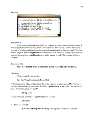 47
Output:
Discussion:
In this program deadlock is used which is a special type of error that needs to be avoid. It
relates specifically to multitasking which occurs when two threads have a circular dependency
on a pair of synchronized objects. As the program has deadlocked, we have to press CTRL-C to
end the program. The RacingThread owns the monitor on b, while it is waiting for the monitor
on a. At the same time, MainThread owns a and is waiting to get b. This program will never
complete.
Program 85:
write a code that demonstrates the use of suspend() and resume().
Solution:
// Using suspend() and resume().
class NewThread implements Runnable {
/* this line contains a keyword class that shows that a class is going to start and NewThread is
the name of this class & it implements Runnable. Opening curly brace { shows that form here a
class’ definition is going to begin */
String name;
// name of thread. A variable of type String known as name
Thread t;
// a thread t is declared
NewThread(String threadname) { // an argument constructor is created
 