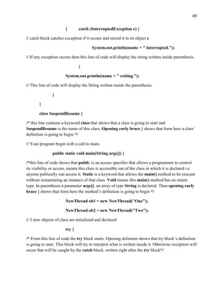 49
} catch (InterruptedException e) {
// catch block catches exception if it occurs and stored it in its object e
System.out.println(name + " interrupted.");
// If any exception occurs then this line of code will display the string written inside parenthesis.
}
System.out.println(name + " exiting.");
// This line of code will display the String written inside the parenthesis.
}
}
class SuspendResume {
/* this line contains a keyword class that shows that a class is going to start and
SuspendResume is the name of this class. Opening curly brace { shows that form here a class’
definition is going to begin */
// Your program begin with a call to main.
public static void main(String args[]) {
/*this line of code shows that public is an access specifier that allows a programmer to control
its visibility or access, means this class is accessible out of the class in which it is declared i.e
anyone publically can access it. Static is a keyword that allows the main() method to be execute
without instantiating an instance of that class. Void means this main() method has no return
type. In parenthesis a parameter args[], an array of type String is declared. Then opening curly
brace { shows that form here the method’s definition is going to begin */
NewThread ob1 = new NewThread("One");
NewThread ob2 = new NewThread("Two");
// 2 new objects of class are initialized and declared
try {
/* From this line of code the try block starts. Opening delimiter shows that try block’s definition
is going to start. This block will try to interpret what is written inside it. Otherwise exception will
occur that will be caught by the catch block, written right after the try block*/
 