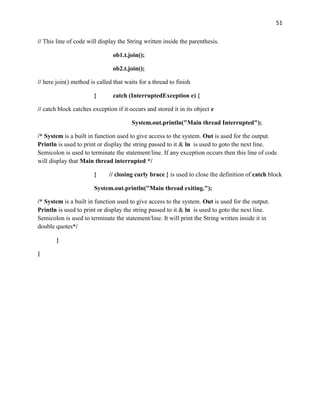 51
// This line of code will display the String written inside the parenthesis.
ob1.t.join();
ob2.t.join();
// here join() method is called that waits for a thread to finish
} catch (InterruptedException e) {
// catch block catches exception if it occurs and stored it in its object e
System.out.println("Main thread Interrupted");
/* System is a built in function used to give access to the system. Out is used for the output.
Println is used to print or display the string passed to it & ln is used to goto the next line.
Semicolon is used to terminate the statement/line. If any exception occurs then this line of code
will display that Main thread interrupted */
} // closing curly brace } is used to close the definition of catch block
System.out.println("Main thread exiting.");
/* System is a built in function used to give access to the system. Out is used for the output.
Println is used to print or display the string passed to it & ln is used to goto the next line.
Semicolon is used to terminate the statement/line. It will print the String written inside it in
double quotes*/
}
}
 