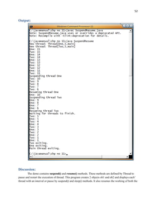 52
Output:
Discussion:
The demo contains suspend() and resume() methods. These methods are defined by Thread to
pause and restart the execution of thread. This program creates 2 objects ob1 and ob2 and displays each’
thread with an interval or pause by suspend() and sleep() methods. It also resumes the working of both the
 