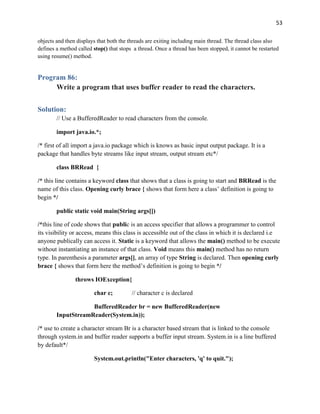 53
objects and then displays that both the threads are exiting including main thread. The thread class also
defines a method called stop() that stops a thread. Once a thread has been stopped, it cannot be restarted
using resume() method.
Program 86:
Write a program that uses buffer reader to read the characters.
Solution:
// Use a BufferedReader to read characters from the console.
import java.io.*;
/* first of all import a java.io package which is knows as basic input output package. It is a
package that handles byte streams like input stream, output stream etc*/
class BRRead {
/* this line contains a keyword class that shows that a class is going to start and BRRead is the
name of this class. Opening curly brace { shows that form here a class’ definition is going to
begin */
public static void main(String args[])
/*this line of code shows that public is an access specifier that allows a programmer to control
its visibility or access, means this class is accessible out of the class in which it is declared i.e
anyone publically can access it. Static is a keyword that allows the main() method to be execute
without instantiating an instance of that class. Void means this main() method has no return
type. In parenthesis a parameter args[], an array of type String is declared. Then opening curly
brace { shows that form here the method’s definition is going to begin */
throws IOException{
char c; // character c is declared
BufferedReader br = new BufferedReader(new
InputStreamReader(System.in));
/* use to create a character stream Br is a character based stream that is linked to the console
through system.in and buffer reader supports a buffer input stream. System.in is a line buffered
by default*/
System.out.println("Enter characters, 'q' to quit.");
 