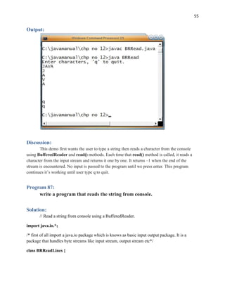55
Output:
Discussion:
This demo first wants the user to type a string then reads a character from the console
using BufferedReader and read() methods. Each time that read() method is called, it reads a
character from the input stream and returns it one by one. It returns –1 when the end of the
stream is encountered. No input is passed to the program until we press enter. This program
continues it’s working until user type q to quit.
Program 87:
write a program that reads the string from console.
Solution:
// Read a string from console using a BufferedReader.
import java.io.*;
/* first of all import a java.io package which is knows as basic input output package. It is a
package that handles byte streams like input stream, output stream etc*/
class BRReadLines {
 