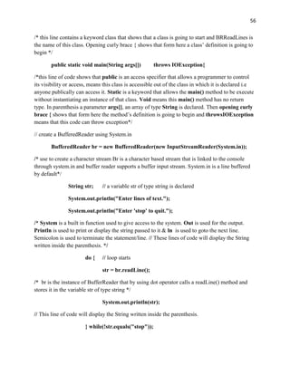 56
/* this line contains a keyword class that shows that a class is going to start and BRReadLines is
the name of this class. Opening curly brace { shows that form here a class’ definition is going to
begin */
public static void main(String args[]) throws IOException{
/*this line of code shows that public is an access specifier that allows a programmer to control
its visibility or access, means this class is accessible out of the class in which it is declared i.e
anyone publically can access it. Static is a keyword that allows the main() method to be execute
without instantiating an instance of that class. Void means this main() method has no return
type. In parenthesis a parameter args[], an array of type String is declared. Then opening curly
brace { shows that form here the method’s definition is going to begin and throwsIOException
means that this code can throw exception*/
// create a BufferedReader using System.in
BufferedReader br = new BufferedReader(new InputStreamReader(System.in));
/* use to create a character stream Br is a character based stream that is linked to the console
through system.in and buffer reader supports a buffer input stream. System.in is a line buffered
by default*/
String str; // a variable str of type string is declared
System.out.println("Enter lines of text.");
System.out.println("Enter 'stop' to quit.");
/* System is a built in function used to give access to the system. Out is used for the output.
Println is used to print or display the string passed to it & ln is used to goto the next line.
Semicolon is used to terminate the statement/line. // These lines of code will display the String
written inside the parenthesis. */
do { // loop starts
str = br.readLine();
/* br is the instance of BufferReader that by using dot operator calls a readLine() method and
stores it in the variable str of type string */
System.out.println(str);
// This line of code will display the String written inside the parenthesis.
} while(!str.equals("stop"));
 