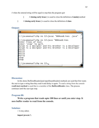57
// when the entered string will be equal to stop then the program quit
} // closing curly brace } is used to close the definition of main() method
} // closing curly brace } is used to close the definition of class
Output:
Discussion:
In this demo BufferedReader()and inputSteamReader() methods are used that first wants
the user to type a string then they read it and dislay is again. To read a string from the console
readLine() method is used that is a member of the BufferedReader class. The process
continues until the user type stop.
Program 88:
Write a program that reads upto 100 lines or until you enter stop. It
uses buffer reader to read from the console.
Solution:
// A tiny editor.
import java.io.*;
 