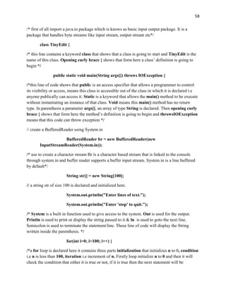 58
/* first of all import a java.io package which is knows as basic input output package. It is a
package that handles byte streams like input stream, output stream etc*/
class TinyEdit {
/* this line contains a keyword class that shows that a class is going to start and TinyEdit is the
name of this class. Opening curly brace { shows that form here a class’ definition is going to
begin */
public static void main(String args[]) throws IOException {
/*this line of code shows that public is an access specifier that allows a programmer to control
its visibility or access, means this class is accessible out of the class in which it is declared i.e
anyone publically can access it. Static is a keyword that allows the main() method to be execute
without instantiating an instance of that class. Void means this main() method has no return
type. In parenthesis a parameter args[], an array of type String is declared. Then opening curly
brace { shows that form here the method’s definition is going to begin and throwsIOException
means that this code can throw exception */
// create a BufferedReader using System.in
BufferedReader br = new BufferedReader(new
InputStreamReader(System.in));
/* use to create a character stream Br is a character based stream that is linked to the console
through system.in and buffer reader supports a buffer input stream. System.in is a line buffered
by default*/
String str[] = new String[100];
// a string str of size 100 is declared and initialized here.
System.out.println("Enter lines of text.");
System.out.println("Enter 'stop' to quit.");
/* System is a built in function used to give access to the system. Out is used for the output.
Println is used to print or display the string passed to it & ln is used to goto the next line.
Semicolon is used to terminate the statement/line. These line of code will display the String
written inside the parenthesis. */
for(int i=0; i<100; i++) {
/*a for loop is declared here it contains three parts initialization that initializes n to 0, condition
i.e n is less than 100, iteration i.e increment of n. Firstly loop initialize n to 0 and then it will
check the condition that either it is true or not, if it is true then the next statement will be
 