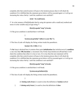 59
compiled, after that control/system will pass to the iteration process then it will check the
condition if it is fulfilled then the statement given below will be executed again i.e it will go on
increasing the value of n by 1 until the condition is not satisfied*/
str[i] = br.readLine();
/* br is the instance of BufferReader that by using dot operator calls a readLine() method and
stores it in the variable str[i] of type string */
if(str[i].equals("stop")) break;
// if the given condition is satisfied then it will break
}
System.out.println("nHere is your file:");
// This line of code will display the String written inside the parenthesis.
for(int i=0; i<100; i++) {
/*a for loop is declared here it contains three parts initialization that initializes n to 0, condition
i.e n is less than 100, iteration i.e increment of n. Firstly loop initialize n to 0 and then it will
check the condition that either it is true or not, if it is true then the next statement will be
compiled, after that control/system will pass to the iteration process then it will check the
condition if it is fulfilled then the statement given below will be executed again i.e it will go on
increasing the value of n by 1 until the condition is not satisfied*/
if(str[i].equals("stop")) break;
// if the given condition is satisfied then it will break
System.out.println(str[i]);
// This line of code will display the String written inside the parenthesis.
}
}// closing curly brace } is used to close the definition of main() method
} // closing curly brace } is used to close the definition of class
 