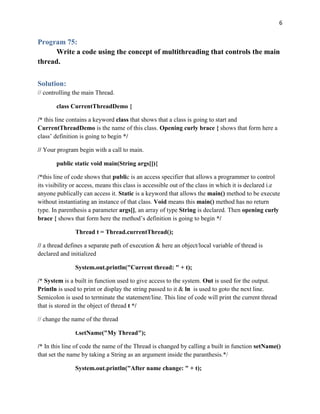 6
Program 75:
Write a code using the concept of multithreading that controls the main
thread.
Solution:
// controlling the main Thread.
class CurrentThreadDemo {
/* this line contains a keyword class that shows that a class is going to start and
CurrentThreadDemo is the name of this class. Opening curly brace { shows that form here a
class’ definition is going to begin */
// Your program begin with a call to main.
public static void main(String args[]){
/*this line of code shows that public is an access specifier that allows a programmer to control
its visibility or access, means this class is accessible out of the class in which it is declared i.e
anyone publically can access it. Static is a keyword that allows the main() method to be execute
without instantiating an instance of that class. Void means this main() method has no return
type. In parenthesis a parameter args[], an array of type String is declared. Then opening curly
brace { shows that form here the method’s definition is going to begin */
Thread t = Thread.currentThread();
// a thread defines a separate path of execution & here an object/local variable of thread is
declared and initialized
System.out.println("Current thread: " + t);
/* System is a built in function used to give access to the system. Out is used for the output.
Println is used to print or display the string passed to it & ln is used to goto the next line.
Semicolon is used to terminate the statement/line. This line of code will print the current thread
that is stored in the object of thread t */
// change the name of the thread
t.setName("My Thread");
/* In this line of code the name of the Thread is changed by calling a built in function setName()
that set the name by taking a String as an argument inside the paranthesis.*/
System.out.println("After name change: " + t);
 