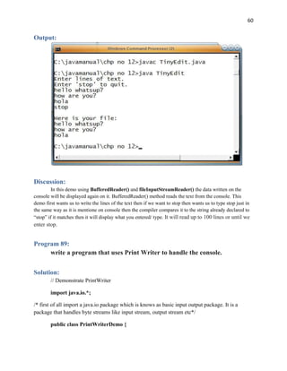 60
Output:
Discussion:
In this demo using BufferedReader() and fileInputStreamReader() the data written on the
console will be displayed again on it. BufferedReader() method reads the text from the console. This
demo first wants us to write the lines of the text then if we want to stop then wants us to type stop just in
the same way as it is mentione on console then the compiler compares it to the string already declared to
“stop” if it matches then it will display what you entered/ type. It will read up to 100 lines or until we
enter stop.
Program 89:
write a program that uses Print Writer to handle the console.
Solution:
// Demonstrate PrintWriter
import java.io.*;
/* first of all import a java.io package which is knows as basic input output package. It is a
package that handles byte streams like input stream, output stream etc*/
public class PrintWriterDemo {
 